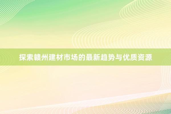 探索赣州建材市场的最新趋势与优质资源