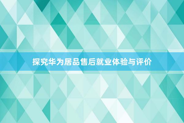 探究华为居品售后就业体验与评价